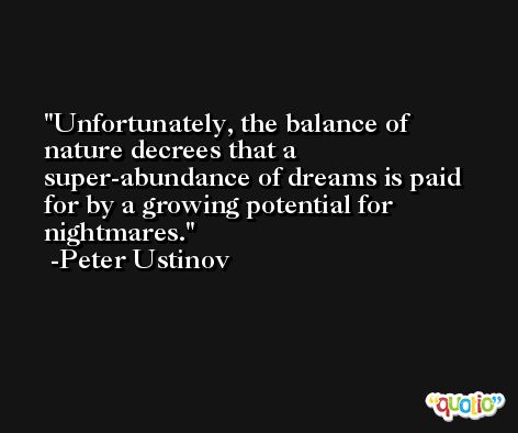 Unfortunately, the balance of nature decrees that a super-abundance of dreams is paid for by a growing potential for nightmares. -Peter Ustinov