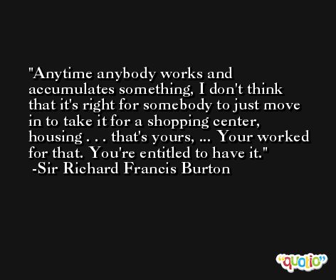 Anytime anybody works and accumulates something, I don't think that it's right for somebody to just move in to take it for a shopping center, housing . . . that's yours, ... Your worked for that. You're entitled to have it. -Sir Richard Francis Burton