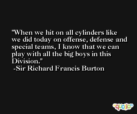 When we hit on all cylinders like we did today on offense, defense and special teams, I know that we can play with all the big boys in this Division. -Sir Richard Francis Burton