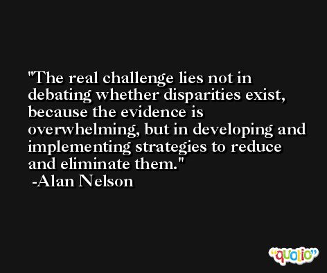 The real challenge lies not in debating whether disparities exist, because the evidence is overwhelming, but in developing and implementing strategies to reduce and eliminate them. -Alan Nelson