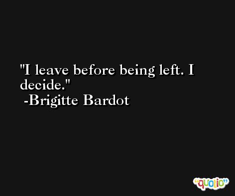 I leave before being left. I decide. -Brigitte Bardot