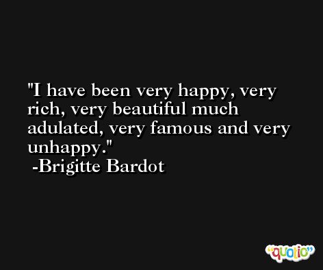 I have been very happy, very rich, very beautiful much adulated, very famous and very unhappy. -Brigitte Bardot