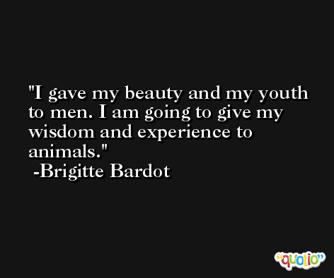 I gave my beauty and my youth to men. I am going to give my wisdom and experience to animals. -Brigitte Bardot