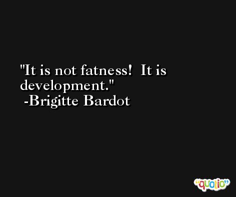 It is not fatness!  It is development. -Brigitte Bardot