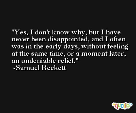 Yes, I don't know why, but I have never been disappointed, and I often was in the early days, without feeling at the same time, or a moment later, an undeniable relief. -Samuel Beckett