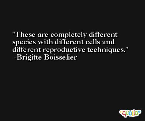 These are completely different species with different cells and different reproductive techniques. -Brigitte Boisselier