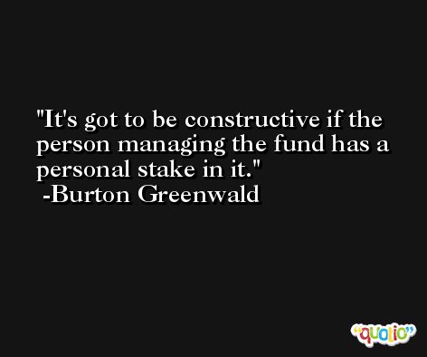 It's got to be constructive if the person managing the fund has a personal stake in it. -Burton Greenwald