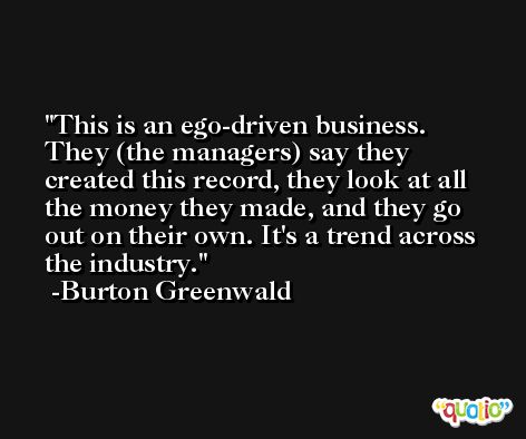 This is an ego-driven business. They (the managers) say they created this record, they look at all the money they made, and they go out on their own. It's a trend across the industry. -Burton Greenwald