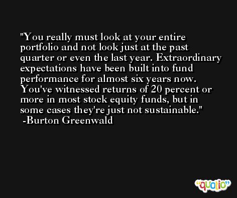 You really must look at your entire portfolio and not look just at the past quarter or even the last year. Extraordinary expectations have been built into fund performance for almost six years now. You've witnessed returns of 20 percent or more in most stock equity funds, but in some cases they're just not sustainable. -Burton Greenwald