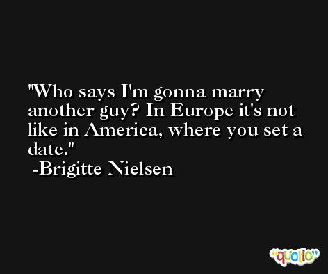 Who says I'm gonna marry another guy? In Europe it's not like in America, where you set a date. -Brigitte Nielsen