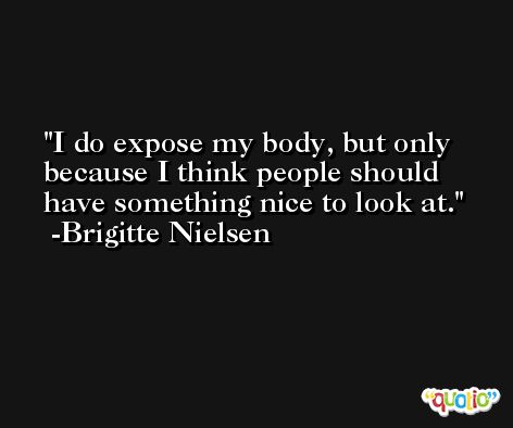 I do expose my body, but only because I think people should have something nice to look at. -Brigitte Nielsen