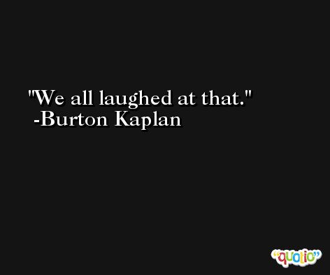 We all laughed at that. -Burton Kaplan