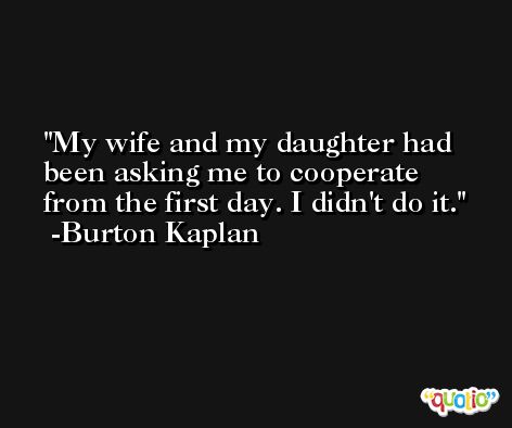 My wife and my daughter had been asking me to cooperate from the first day. I didn't do it. -Burton Kaplan
