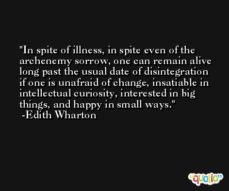 In spite of illness, in spite even of the archenemy sorrow, one can remain alive long past the usual date of disintegration if one is unafraid of change, insatiable in intellectual curiosity, interested in big things, and happy in small ways. -Edith Wharton