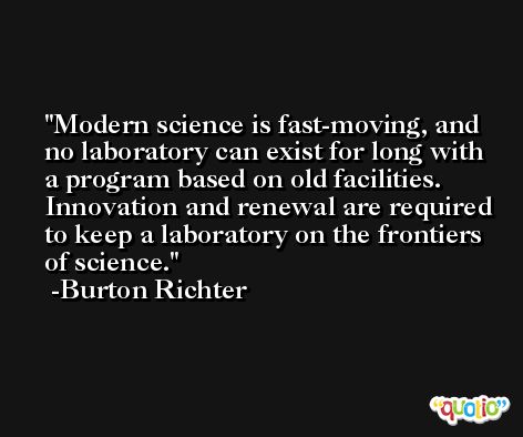 Modern science is fast-moving, and no laboratory can exist for long with a program based on old facilities. Innovation and renewal are required to keep a laboratory on the frontiers of science. -Burton Richter