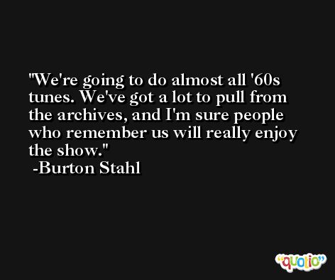 We're going to do almost all '60s tunes. We've got a lot to pull from the archives, and I'm sure people who remember us will really enjoy the show. -Burton Stahl