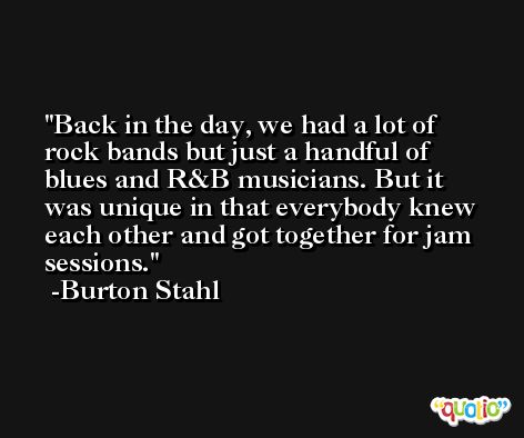 Back in the day, we had a lot of rock bands but just a handful of blues and R&B musicians. But it was unique in that everybody knew each other and got together for jam sessions. -Burton Stahl