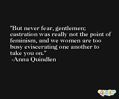 But never fear, gentlemen; castration was really not the point of feminism, and we women are too busy eviscerating one another to take you on. -Anna Quindlen