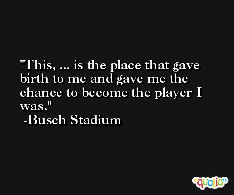 This, ... is the place that gave birth to me and gave me the chance to become the player I was. -Busch Stadium
