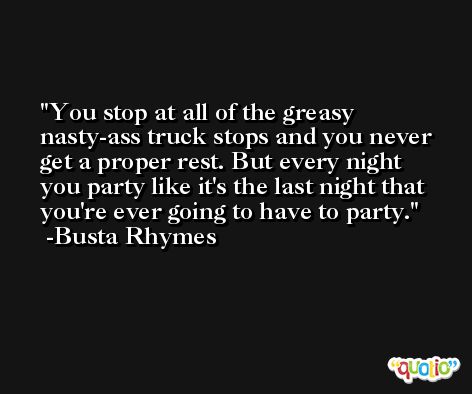 You stop at all of the greasy nasty-ass truck stops and you never get a proper rest. But every night you party like it's the last night that you're ever going to have to party. -Busta Rhymes