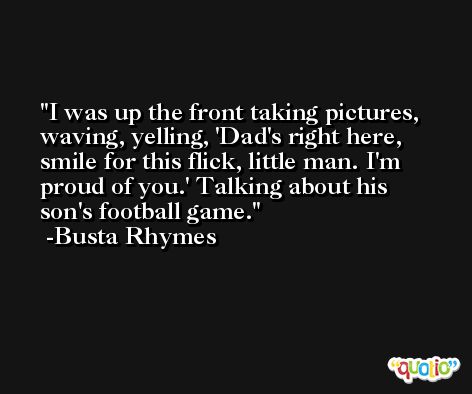 I was up the front taking pictures, waving, yelling, 'Dad's right here, smile for this flick, little man. I'm proud of you.' Talking about his son's football game. -Busta Rhymes