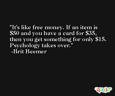 It's like free money. If an item is $50 and you have a card for $35, then you get something for only $15. Psychology takes over. -Brit Beemer