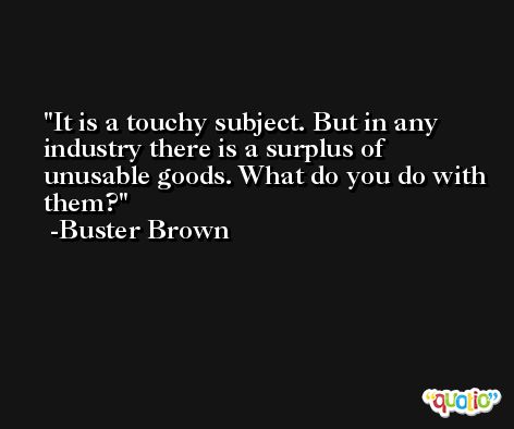 It is a touchy subject. But in any industry there is a surplus of unusable goods. What do you do with them? -Buster Brown