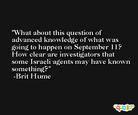 What about this question of advanced knowledge of what was going to happen on September 11? How clear are investigators that some Israeli agents may have known something? -Brit Hume