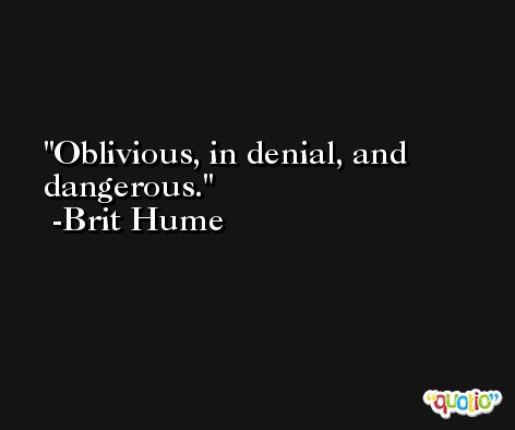Oblivious, in denial, and dangerous. -Brit Hume