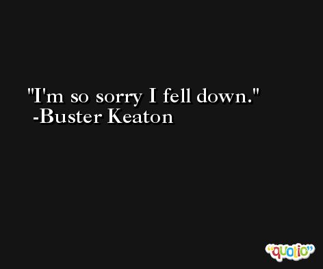 I'm so sorry I fell down. -Buster Keaton