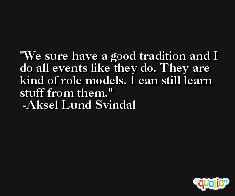 We sure have a good tradition and I do all events like they do. They are kind of role models. I can still learn stuff from them. -Aksel Lund Svindal