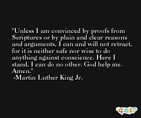 Unless I am convinced by proofs from Scriptures or by plain and clear reasons and arguments, I can and will not retract, for it is neither safe nor wise to do anything against conscience. Here I stand. I can do no other. God help me. Amen. -Martin Luther King Jr.
