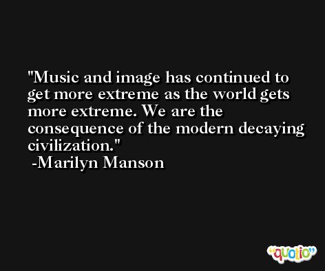 Music and image has continued to get more extreme as the world gets more extreme. We are the consequence of the modern decaying civilization. -Marilyn Manson