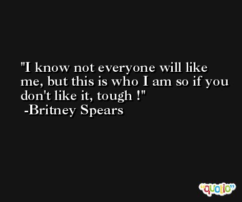 I know not everyone will like me, but this is who I am so if you don't like it, tough ! -Britney Spears