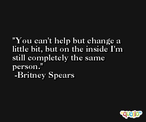 You can't help but change a little bit, but on the inside I'm still completely the same person. -Britney Spears