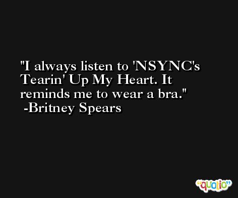 I always listen to 'NSYNC's Tearin' Up My Heart. It reminds me to wear a bra. -Britney Spears