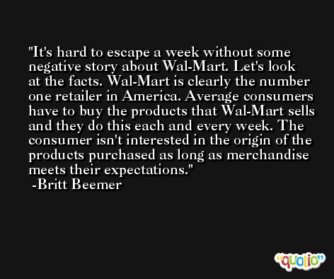 It's hard to escape a week without some negative story about Wal-Mart. Let's look at the facts. Wal-Mart is clearly the number one retailer in America. Average consumers have to buy the products that Wal-Mart sells and they do this each and every week. The consumer isn't interested in the origin of the products purchased as long as merchandise meets their expectations. -Britt Beemer