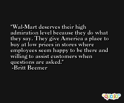 Wal-Mart deserves their high admiration level because they do what they say. They give America a place to buy at low prices in stores where employees seem happy to be there and willing to assist customers when questions are asked. -Britt Beemer