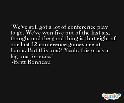 We've still got a lot of conference play to go. We've won five out of the last six, though, and the good thing is that eight of our last 12 conference games are at home. But this one? Yeah, this one's a big one for sure. -Britt Bonneau
