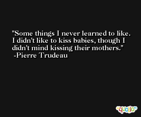 Some things I never learned to like. I didn't like to kiss babies, though I didn't mind kissing their mothers. -Pierre Trudeau
