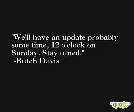 We'll have an update probably some time, 12 o'clock on Sunday. Stay tuned. -Butch Davis