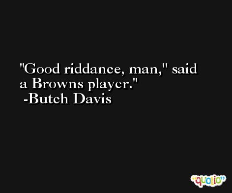 Good riddance, man,'' said a Browns player.  -Butch Davis