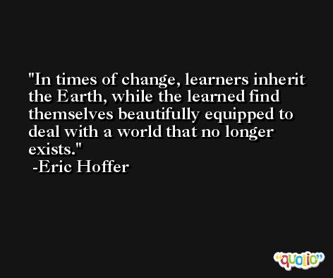 In times of change, learners inherit the Earth, while the learned find themselves beautifully equipped to deal with a world that no longer exists. -Eric Hoffer
