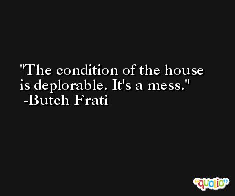 The condition of the house is deplorable. It's a mess. -Butch Frati