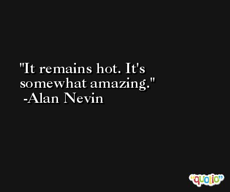 It remains hot. It's somewhat amazing. -Alan Nevin