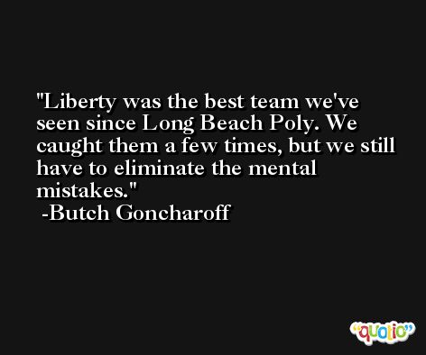 Liberty was the best team we've seen since Long Beach Poly. We caught them a few times, but we still have to eliminate the mental mistakes. -Butch Goncharoff