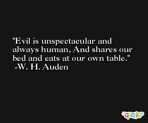 Evil is unspectacular and always human, And shares our bed and eats at our own table. -W. H. Auden