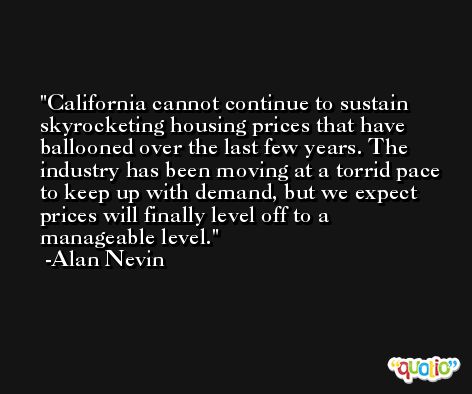 California cannot continue to sustain skyrocketing housing prices that have ballooned over the last few years. The industry has been moving at a torrid pace to keep up with demand, but we expect prices will finally level off to a manageable level. -Alan Nevin