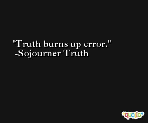 Truth burns up error. -Sojourner Truth