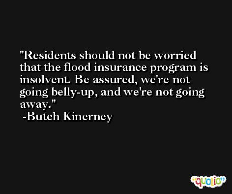 Residents should not be worried that the flood insurance program is insolvent. Be assured, we're not going belly-up, and we're not going away. -Butch Kinerney